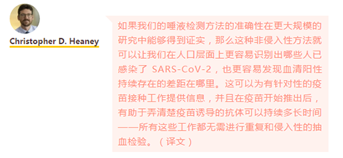 如果我们的唾液检测方法的准确性在更大规模的研究中能够得到证实，那么这种非侵入性方法就可以让我们在人口层面上更容易识别出哪些人已感染了 SARS-CoV-2，也更容易发现血清阳性持续存在的差距在哪里。